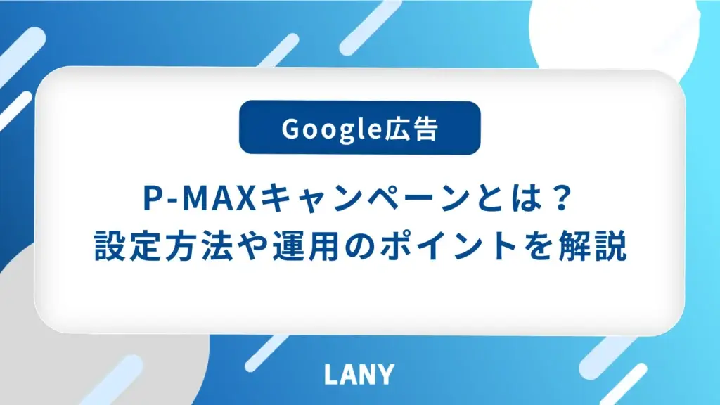 【最新版】P-MAX キャンペーンとは？特徴や設定方法、運用ポイントを解説